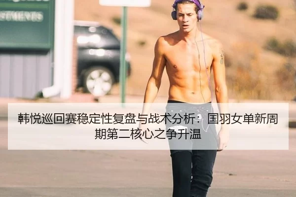 韩悦巡回赛稳定性复盘与战术分析：国羽女单新周期第二核心之争升温