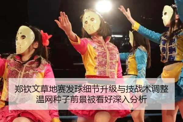 郑钦文草地赛发球细节升级与技战术调整 温网种子前景被看好深入分析
