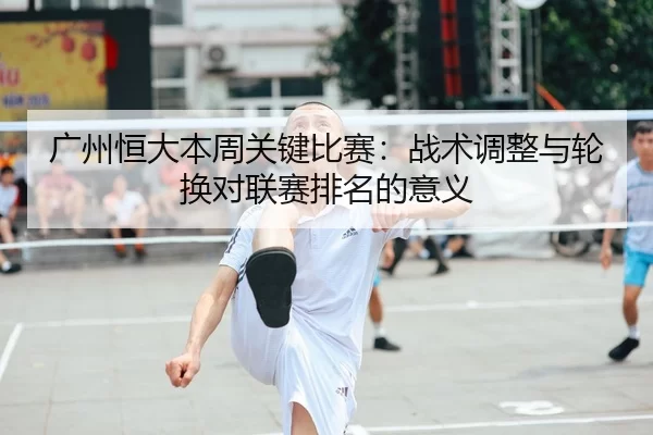 广州恒大本周关键比赛：战术调整与轮换对联赛排名的意义